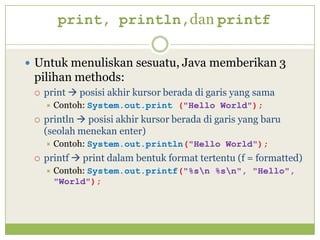 print, println,dan printf
 Untuk menuliskan sesuatu, Java memberikan 3
pilihan methods:
 print  posisi akhir kursor berada di garis yang sama
 Contoh: System.out.print ("Hello World");
 println  posisi akhir kursor berada di garis yang baru
(seolah menekan enter)
 Contoh: System.out.println("Hello World");
 printf  print dalam bentuk format tertentu (f = formatted)
 Contoh: System.out.printf("%sn %sn", "Hello",
"World");
 