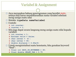 Variabel & Assignment
 Java merupakan bahasa pemrograman yang bersifat static,
artinya kita harus mendeklarasikan nama variabel sebelum
meng-assign suatu nilai
 Sintaks: tipeData namaVariabel
 Contoh:
 int counter;
 counter = 1;
 Kita juga dapat secara langsung meng-assign suatu nilai kepada
variabel:
 int counter = 1;
 boolean valid = false;
 char letter = ‘A’;
 char letter = 65;
 double distance = 3.65e+9;
 Untuk menginisialisai suatu konstanta, kita gunakan keyword
“final”:
 final int DAYS_IN_NOVEMBER = 30;
 final double SALEX_TAX = 0.75
 