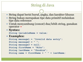 String di Java
 String dapat berisi huruf, angka, dan karakter khusus
 String bukan merupakan tipe data primitif melainkan
tipe data reference
 Untuk menyambung (concat) dua/lebih string, gunakan
operator +
 Syntax:
String variableName = value;
 Examples:
String message1 = "Invalid data entry";
String message2 = " ";
String message3 = null;
String firstName = "Niko";
String lastName = "Ibrahim";
String name = firstName + " " + lastName;
 