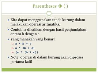 Parentheses  ( )
 Kita dapat menggunakan tanda kurung dalam
melakukan operasi aritmatika.
 Contoh: a dikalikan dengan hasil penjumlahan
antara b dengan c
 Yang manakah yang benar?
1) a * b + c
2) a * (b + c)
3) (a * (b + c))
 Note: operasi di dalam kurung akan diproses
pertama kali!
 