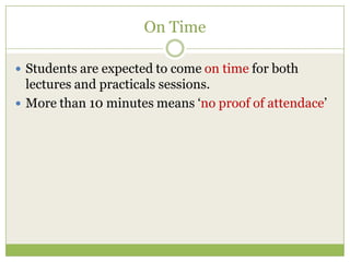 On Time
 Students are expected to come on time for both
lectures and practicals sessions.
 More than 10 minutes means „no proof of attendace‟
 