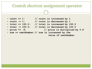Contoh shortcut assignment operator
 count += 1; // count is increased by 1
 count -= 1; // count is decreased by 1
 total += 100.0; // total is increased by 100.0
 total -= 100.0; // total is decreased by 100.0
 price *= .8; // price is multiplied by 0.8
 sum += nextNumber;// sum is increased by the
value of nextNumber
 