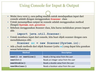 Using Console for Input & Output
 Mulai Java versi 5, cara paling mudah untuk mendapatkan input dari
console adalah dengan menggunakan Scanner class
 Untuk menampilkan output ke console adalah menggunakan method
(fungsi) System.out.println
 Sebelum menggunakan Scanner class, kita harus melakukan proses import
sbb:
import java.util.Scanner;
 Untuk membaca input dari console, kita buat objek scanner dengan cara
menuliskannya sbb:
Scanner sc = new Scanner(System.in);
 Ada 4 buah methods dari objek Scanner (yaitu sc) yang dapat kita gunakan
sesuai kebutuhan:
Method Description
next() or nextLine() Reads a String value from the user
nextInt() Reads an integer value from the user
nextDouble() Reads a double value from the user
nextBoolean() Reads a boolean value from the user
 