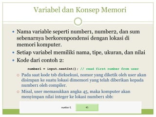 Variabel dan Konsep Memori
 Nama variable seperti number1, number2, dan sum
sebenarnya berkorenpondensi dengan lokasi di
memori komputer.
 Setiap variabel memiliki nama, tipe, ukuran, dan nilai
 Kode dari contoh 2:
number1 = input.nextInt(); // read first number from user
 Pada saat kode tsb dieksekusi, nomor yang diketik oleh user akan
disimpan ke suatu lokasi dimemori yang telah diberikan kepada
number1 oleh compiler.
 Misal, user memasukkan angka 45, maka komputer akan
menyimpan nilai integer ke lokasi number1 sbb:
 