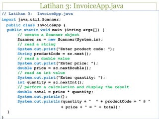 Latihan 3: InvoiceApp.java
// Latihan 3: InvoiceApp.java
import java.util.Scanner;
public class InvoiceApp {
public static void main (String args[]) {
// create a Scanner object
Scanner sc = new Scanner(System.in);
// read a string
System.out.print("Enter product code: ");
String productCode = sc.next();
// read a double value
System.out.print("Enter price: ");
double price = sc.nextDouble();
// read an int value
System.out.print("Enter quantity: ");
int quantity = sc.nextInt();
// perform a calculation and display the result
double total = price * quantity;
System.out.println();
System.out.println(quantity + " " + productCode + " @ "
+ price + " = " + total);
}
}
 