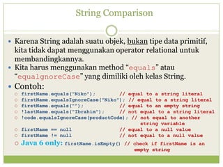 String Comparison
 Karena String adalah suatu objek, bukan tipe data primitif,
kita tidak dapat menggunakan operator relational untuk
membandingkannya.
 Kita harus menggunakan method “equals” atau
“equalgnoreCase” yang dimiliki oleh kelas String.
 Contoh:
 firstName.equals("Niko"); // equal to a string literal
 firstName.equalsIgnoreCase("Niko"); // equal to a string literal
 firstName.equals(""); // equal to an empty string
 !lastName.equals("Ibrahim"); // not equal to a string literal
 !code.equalsIgnoreCase(productCode); // not equal to another
string variable
 firstName == null // equal to a null value
 firstName != null // not equal to a null value
 Java 6 only: firstName.isEmpty() // check if firstName is an
empty string
 