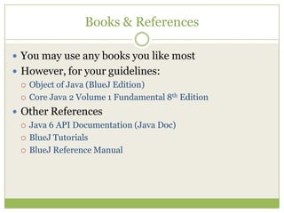 Books & References
 You may use any books you like most
 However, for your guidelines:
 Object of Java (BlueJ Edition)
 Core Java 2 Volume 1 Fundamental 8th Edition
 Other References
 Java 6 API Documentation (Java Doc)
 BlueJ Tutorials
 BlueJ Reference Manual
 