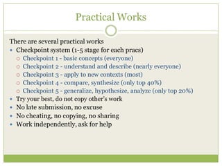 Practical Works
There are several practical works
 Checkpoint system (1-5 stage for each pracs)
 Checkpoint 1 - basic concepts (everyone)
 Checkpoint 2 - understand and describe (nearly everyone)
 Checkpoint 3 - apply to new contexts (most)
 Checkpoint 4 - compare, synthesize (only top 40%)
 Checkpoint 5 - generalize, hypothesize, analyze (only top 20%)
 Try your best, do not copy other‟s work
 No late submission, no excuse
 No cheating, no copying, no sharing
 Work independently, ask for help
 