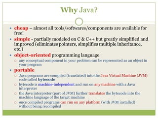 Why Java?
 cheap – almost all tools/softwares/components are available for
free!
 simple - partially modeled on C & C++ but greatly simplified and
improved (eliminates pointers, simplifies multiple inheritance,
etc.)
 object-oriented programming language
 any conceptual component in your problem can be represented as an object in
your program
 portable
 Java programs are compiled (translated) into the Java Virtual Machine (JVM)
code called bytecode
 bytecode is machine-independent and run on any machine with a Java
interpreter
 the Java interpreter (part of JVM) further translates the bytecode into the
machine language of the target machine
 once compiled programs can run on any platform (with JVM installed)
without being recompiled
 