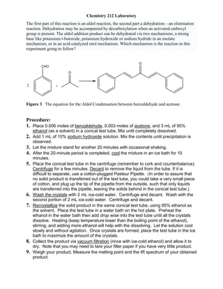 Chemistry 212 Laboratory
The first part of this reaction is an aldol reaction, the second part a dehydration—an elimination
reaction. Dehydration may be accompanied by decarboxylation when an activated carboxyl
group is present. The aldol addition product can be dehydrated via two mechanisms; a strong
base like potassium t-butoxide, potassium hydroxide or sodium hydride in an enolate
mechanism, or in an acid-catalyzed enol mechanism. Which mechanism is the reaction in this
experiment going to follow?
CHO
2 +
O
O
Figure 3. The equation for the Aldol Condensation between benzaldehyde and acetone.
Procedure:
1. Place 0.006 moles of benzaldehyde, 0.003 moles of acetone, and 3 mL of 95%
ethanol (as a solvent) in a conical test tube. Mix until completely dissolved.
2. Add 1 mL of 10% sodium hydroxide solution. Mix the contents until precipitation is
observed.
3. Let the mixture stand for another 20 minutes with occasional shaking.
4. After the 20-minute period is completed, cool the mixture in an ice bath for 10
minutes.
5. Place the conical test tube in the centrifuge (remember to cork and counterbalance).
Centrifuge for a few minutes. Decant to remove the liquid from the tube. If it is
difficult to separate, use a cotton-plugged Pasteur Pipette. (In order to assure that
no solid product is transferred out of the test tube, you could take a very small piece
of cotton, and plug up the tip of the pipette from the outside, such that only liquids
are transferred into the pipette, leaving the solids behind in the conical test tube.)
6. Wash the crystals with 2 mL ice-cold water. Centrifuge and decant. Wash with the
second portion of 2 mL ice-cold water. Centrifuge and decant.
7. Recrystallize the solid product in the same conical test tube, using 95% ethanol as
the solvent. Place the test tube in a water bath on the hot plate. Preheat the
ethanol in the water bath then add drop wise into the test tube until all the crystals
dissolve. Heating (keep temperature lower than the boiling point of the ethanol),
stirring, and adding more ethanol will help with the dissolving. Let the solution cool
slowly and without agitation. Once crystals are formed, place the test tube in the ice
bath to maximize the amount of the crystals.
8. Collect the product via vacuum filtration (rince with ice-cold ethanol) and allow it to
dry. Note that you may need to tare your filter paper if you have very little product.
9. Weigh your product. Measure the melting point and the IR spectrum of your obtained
product.
 