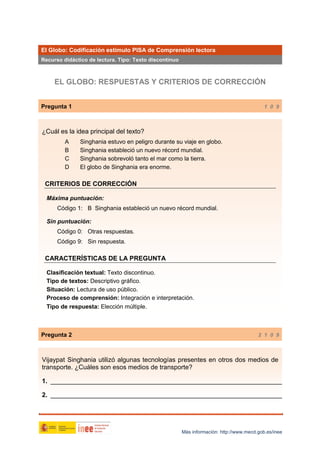 El Globo: Codificación estímulo PISA de Comprensión lectora
Recurso didáctico de lectura. Tipo: Texto discontinuo

EL GLOBO: RESPUESTAS Y CRITERIOS DE CORRECCIÓN
Pregunta 1

1 0 9

¿Cuál es la idea principal del texto?
A
B
C
D

Singhania estuvo en peligro durante su viaje en globo.
Singhania estableció un nuevo récord mundial.
Singhania sobrevoló tanto el mar como la tierra.
El globo de Singhania era enorme.

CRITERIOS DE CORRECCIÓN
Máxima puntuación:
Código 1: B Singhania estableció un nuevo récord mundial.
Sin puntuación:
Código 0: Otras respuestas.
Código 9: Sin respuesta.

CARACTERÍSTICAS DE LA PREGUNTA
Clasificación textual: Texto discontinuo.
Tipo de textos: Descriptivo gráfico.
Situación: Lectura de uso público.
Proceso de comprensión: Integración e interpretación.
Tipo de respuesta: Elección múltiple.

Pregunta 2

2 1 0 9

Vijaypat Singhania utilizó algunas tecnologías presentes en otros dos medios de
transporte. ¿Cuáles son esos medios de transporte?
1. _________________________________________________________________
2. _________________________________________________________________

Más información: http://www.mecd.gob.es/inee

 