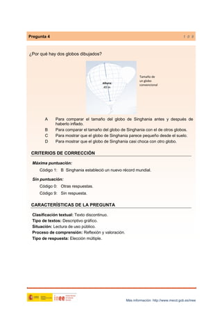 Pregunta 4

1 0 9

¿Por qué hay dos globos dibujados?

Altura:

49 m

A
B
C
D

Tamaño de
un globo
convencional

Para comparar el tamaño del globo de Singhania antes y después de
haberlo inflado.
Para comparar el tamaño del globo de Singhania con el de otros globos.
Para mostrar que el globo de Singhania parece pequeño desde el suelo.
Para mostrar que el globo de Singhania casi choca con otro globo.

CRITERIOS DE CORRECCIÓN
Máxima puntuación:
Código 1: B Singhania estableció un nuevo récord mundial.
Sin puntuación:
Código 0: Otras respuestas.
Código 9: Sin respuesta.

CARACTERÍSTICAS DE LA PREGUNTA
Clasificación textual: Texto discontinuo.
Tipo de textos: Descriptivo gráfico.
Situación: Lectura de uso público.
Proceso de comprensión: Reflexión y valoración.
Tipo de respuesta: Elección múltiple.

Más información: http://www.mecd.gob.es/inee

 