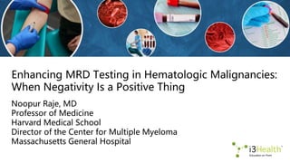 Enhancing MRD Testing in Hematologic Malignancies:
When Negativity Is a Positive Thing
Noopur Raje, MD
Professor of Medicine
Harvard Medical School
Director of the Center for Multiple Myeloma
Massachusetts General Hospital
 