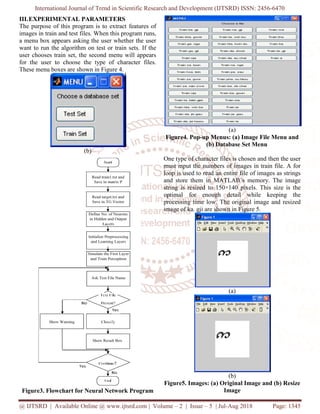 International Journal of Trend in Scientific Research and Development (IJTSRD) ISSN: 2456-6470
@ IJTSRD | Available Online @ www.ijtsrd.com | Volume – 2 | Issue – 5 | Jul-Aug 2018 Page: 1345
III.EXPERIMENTAL PARAMETERS
The purpose of this program is to extract features of
images in train and test files. When this program runs,
a menu box appears asking the user whether the user
want to run the algorithm on test or train sets. If the
user chooses train set, the second menu will appears
for the user to choose the type of character files.
These menu boxes are shown in Figure 4.
(b)
Figure3. Flowchart for Neural Network Program
(a)
Figure4. Pop-up Menus: (a) Image File Menu and
(b) Database Set Menu
One type of character files is chosen and then the user
must input the numbers of images in train file. A for
loop is used to read an entire file of images as strings
and store them in MATLAB’s memory. The image
string is resized to 150×140 pixels. This size is the
optimal for enough detail while keeping the
processing time low. The original image and resized
image of ka. gji are shown in Figure 5.
(a)
(b)
Figure5. Images: (a) Original Image and (b) Resize
Image
 