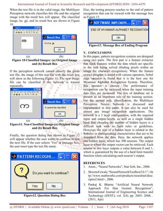 International Journal of Trend in Scientific Research and Development (IJTSRD) ISSN:
@ IJTSRD | Available Online @ www.ijtsrd.com
When the test file is in the valid range, the Multilayer
Perceptron network classifies this file and the original
image with the result box will appear. The classified
image, ka. gji, and its result box are sho
10.
(a) (b)
Figure 10 Classified Images: (a) Original Image
and (b) Result Box
If the perceptron network cannot classify the given
test file, the image of this test file with the result box
will show as the following Figure 11. The new image
file can be classified if the network is trained
repeatedly.
(a) (b)
Figure11. Non-Classified Image-(a) Original Image
and (b) Result Box
Finally, the question dialog box shown in Figure 12
will appear whether the user wants to continue to test
the next file. If the user selects ‘Yes’ in message box,
the user must type the test file name.
Figure12. Question Dialog Box
International Journal of Trend in Scientific Research and Development (IJTSRD) ISSN:
Available Online @ www.ijtsrd.com | Volume – 2 | Issue – 5 | Jul-Aug 2018
When the test file is in the valid range, the Multilayer
Perceptron network classifies this file and the original
image with the result box will appear. The classified
image, ka. gji, and its result box are shown in Figure
(b)
: (a) Original Image
If the perceptron network cannot classify the given
test file, the image of this test file with the result box
the following Figure 11. The new image
file can be classified if the network is trained
(b)
(a) Original Image
Finally, the question dialog box shown in Figure 12
will appear whether the user wants to continue to test
the next file. If the user selects ‘Yes’ in message box,
12. Question Dialog Box
Else, the testing process reaches to the end of pattern
recognition that can be viewed with the message box
as Figure 13.
Figure13. Message Box of Ending Program
V. CONCLUSIONS
In this paper, pattern recognition systems are designed
using two parts. The first part is a feature extractor
that finds features within the data which are specific
to the task being solved (finding pixels within an
image for character recognition). When
extract program is tested with various operators, Sobel
edge operator is found that it is the best one for
Myanmar Alphabet Recognition System. Therefore,
this operator is chosen. The performance of
recognition can be increased when the input t
data files are increased. The size of database set is
present as an important role of the training section.
For the second part, classification, the Multilayer
Perceptron Neural Network is discussed and
implemented in this paper. It can also be use
almost any image recognition applications. The
network is a 3 layer configuration, with the required
input and output layers, as well as a single hidden
layer that choosing the number of hidden layers is a
difficult task with no hard rules or guideli
However, the size of a hidden layer is related to the
features or distinguishing characteristics that are to be
discerned from the data. Here, the network applies
one hidden layer, which has 300 neurons. The output
layer is where the output vector can
neuron in this layer outputs a value between 0 and 1,
which is guaranteed by the use of a hard limit transfer
function when calculating each neuron’s output.
REFERENCES
1. Anon., “Neural Networks”, Stat Soft,
2. ShwetaYewale,“NeuralNetworkToolbox5.0.1”,<ht
tp://www.mathworks.com/products/neuralnet/desc
riptio2.html>, 2006.
3. Pankaj K. Bharne “Artificial Neural Network
Approach For Han Gesture Recognition”,
International Journal of Engineering Science and
Technology (IJEST), vol. 3(4), pp. 2603
(2011, Apr).
International Journal of Trend in Scientific Research and Development (IJTSRD) ISSN: 2456-6470
Aug 2018 Page: 1347
Else, the testing process reaches to the end of pattern
recognition that can be viewed with the message box
Figure13. Message Box of Ending Program
In this paper, pattern recognition systems are designed
using two parts. The first part is a feature extractor
that finds features within the data which are specific
to the task being solved (finding pixels within an
image for character recognition). When the feature
extract program is tested with various operators, Sobel
edge operator is found that it is the best one for
Myanmar Alphabet Recognition System. Therefore,
this operator is chosen. The performance of
recognition can be increased when the input training
data files are increased. The size of database set is
present as an important role of the training section.
For the second part, classification, the Multilayer
Perceptron Neural Network is discussed and
implemented in this paper. It can also be used for
almost any image recognition applications. The
network is a 3 layer configuration, with the required
input and output layers, as well as a single hidden
layer that choosing the number of hidden layers is a
difficult task with no hard rules or guidelines.
However, the size of a hidden layer is related to the
features or distinguishing characteristics that are to be
discerned from the data. Here, the network applies
one hidden layer, which has 300 neurons. The output
layer is where the output vector can be retrieved. Each
neuron in this layer outputs a value between 0 and 1,
which is guaranteed by the use of a hard limit transfer
function when calculating each neuron’s output.
Anon., “Neural Networks”, Stat Soft, Inc., 2006.
ShwetaYewale,“NeuralNetworkToolbox5.0.1”,<ht
tp://www.mathworks.com/products/neuralnet/desc
Pankaj K. Bharne “Artificial Neural Network
Approach For Han Gesture Recognition”,
International Journal of Engineering Science and
IJEST), vol. 3(4), pp. 2603- 2608, .
 