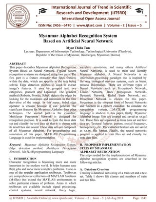 @ IJTSRD | Available Online @ www.ijtsrd.com
ISSN No: 2456
International
Research
Myanmar Alphabet Recognition System
Based o
Lecturer, Department of Information Technology, Techn
Republic of the Union of Myanmar
ABSTRACT
This paper describes Myanmar Alphabet Recognition
System Based on Neural Network. Typical
recognition systems are designed using two parts. The
first part is a feature extractor that finds features
within the data, which are specific to the task being
solved. Edge detection method is used to extract
image’s features. It may be grouped i
categories, gradient and Laplacian. The gradient
method (Roberts, Prewitt, Sobel) detects the edges by
looking for the maximum and minimum in the first
derivative of the image. In this paper, Sobel edge
operator is chosen because it can generate th
significant features for Myanmar Alphabet than other
techniques. The second part is the classifier;
Multilayer Perceptron Network is designed for
recognition purpose. It is used to train the train data
set and classify the test data set that it is shown
its result box and sound. These data sets are composed
of all Myanmar alphabets. For programming and
simulation of this paper, MATLAB Programming
Language is used for implementation.
Keyword: Myanmar Alphabet Recognition System,
Edge detection method, Multilayer Perceptron
Network , MATLAB programming Language
I. INTRODUCTION
Character recognition is becoming more and more
important in the modern world. It helps humans ease
their jobs and solve more complex problems. It also is
one of the popular application toolboxes. Toolboxes
are comprehensive collections of MATLAB functions
(M-files) that extend the MATLAB environment to
solve particular classes of problem. Areas in which
toolboxes are available include signal processing,
control systems, neural network, fuzzy logic,
@ IJTSRD | Available Online @ www.ijtsrd.com | Volume – 2 | Issue – 5 | Jul-Aug 2018
ISSN No: 2456 - 6470 | www.ijtsrd.com | Volume
International Journal of Trend in Scientific
Research and Development (IJTSRD)
International Open Access Journal
mar Alphabet Recognition System
on Artificial Neural Network
Myat Thida Tun
of Information Technology, Technological University (Thanlyin),
Republic of the Union of Myanmar, Banbwegon, Myanmar (Burma)
This paper describes Myanmar Alphabet Recognition
System Based on Neural Network. Typical pattern
recognition systems are designed using two parts. The
first part is a feature extractor that finds features
within the data, which are specific to the task being
solved. Edge detection method is used to extract
image’s features. It may be grouped into two
categories, gradient and Laplacian. The gradient
method (Roberts, Prewitt, Sobel) detects the edges by
looking for the maximum and minimum in the first
derivative of the image. In this paper, Sobel edge
operator is chosen because it can generate the
significant features for Myanmar Alphabet than other
techniques. The second part is the classifier;
Multilayer Perceptron Network is designed for
recognition purpose. It is used to train the train data
set and classify the test data set that it is shown with
its result box and sound. These data sets are composed
of all Myanmar alphabets. For programming and
simulation of this paper, MATLAB Programming
Myanmar Alphabet Recognition System,
d, Multilayer Perceptron
Network , MATLAB programming Language
Character recognition is becoming more and more
important in the modern world. It helps humans ease
their jobs and solve more complex problems. It also is
one of the popular application toolboxes. Toolboxes
are comprehensive collections of MATLAB functions
files) that extend the MATLAB environment to
solve particular classes of problem. Areas in which
toolboxes are available include signal processing,
control systems, neural network, fuzzy logic,
wavelets, simulation, and many others Artificial
Neural Networks is used to train and identify
Myanmar alphabet. A Neural Networks is an
information-processing paradigm that is inspired by
the way biological nervous systems, such as brain,
process information. There are different types of
Neural Networks such as Perceptron's Network,
Linear Network, Back propagation Network,
Dynamic Network, Radial Basis Network, etc.
Perceptron Network is chosen for this paper.
Perceptron is the simplest form of Neural Networks
and function as a pattern classifier. To simulate
recognition system, MATLAB programming
language is studied. In this paper, firstly, Myanmar
Alphabet image files are created and saved as xx.gif
file. These files are separated as train data set and test
data set. Textural features: pattern, spatial fr
homogeneity, etc. The extracted feature sets are saved
as xx.txt file format. Finally, the neural networks
program is applied to train files set and classify the
tests data files.
II. PROPOSED IMPLEMENTATION
STEPS OF MYANMAR
ALPHABET RECOGNITION
The steps needed for the implementation of Myanmar
alphabet recognition systems are described in the
following articles.
A. Database Creation
Creating a database consisting of a train set and a test
set. Table 1 shows file classes and numbers of tra
and test files.
Aug 2018 Page: 1343
6470 | www.ijtsrd.com | Volume - 2 | Issue – 5
Scientific
(IJTSRD)
International Open Access Journal
mar Alphabet Recognition System
ological University (Thanlyin),
Banbwegon, Myanmar (Burma)
wavelets, simulation, and many others Artificial
Networks is used to train and identify
Myanmar alphabet. A Neural Networks is an
processing paradigm that is inspired by
the way biological nervous systems, such as brain,
process information. There are different types of
s Perceptron's Network,
Linear Network, Back propagation Network,
Dynamic Network, Radial Basis Network, etc.
Perceptron Network is chosen for this paper.
Perceptron is the simplest form of Neural Networks
and function as a pattern classifier. To simulate the
recognition system, MATLAB programming
language is studied. In this paper, firstly, Myanmar
Alphabet image files are created and saved as xx.gif
file. These files are separated as train data set and test
data set. Textural features: pattern, spatial frequency,
homogeneity, etc. The extracted feature sets are saved
as xx.txt file format. Finally, the neural networks
program is applied to train files set and classify the
PROPOSED IMPLEMENTATION
ON
The steps needed for the implementation of Myanmar
alphabet recognition systems are described in the
Creating a database consisting of a train set and a test
set. Table 1 shows file classes and numbers of train
 