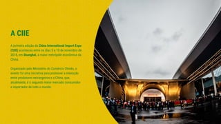 A CIIE
A primeira edição da China International Import Expo
(CIIE) aconteceu entre os dias 5 e 10 de novembro de
2018, em Shanghai, a maior metrópole econômica da
China.
Organizado pelo Ministério do Comércio Chinês, o
evento foi uma iniciativa para promover a interação
entre produtores estrangeiros e a China, que,
atualmente, é o segundo maior mercado consumidor
e importador de todo o mundo.
 