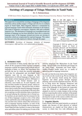 International Journal of Trend in Scientific Research and Development (IJTSRD)
Volume 6 Issue 5, July-August 2022 Available Online: www.ijtsrd.com e-ISSN: 2456 – 6470
@ IJTSRD | Unique Paper ID – IJTSRD50686 | Volume – 6 | Issue – 5 | July-August 2022 Page 1612
Sociology of Language of Telugu Minorities in Tamil Nadu
Dr. T. Muthukrishnan
ICSSR Senior Fellow, Department of Linguistics, Madurai Kamaraj University, Madurai, Tamil Nadu, India
ABSTRACT
This paper tries to unearth the sociology of language of five linguistic
minorities whose mother tongue is Telugu and who live in southern
region of Tamil Nadu. Their linguistic behavior is dominated by
regional language Tamil which ultimately dominates in all respects.
This leads to linguistic convergence, linguistic shift and eventually
linguistic loss. The diminution of language use in peripheral and core
domains of language use has been identified. Since this is a minority
language many of the language oriented provisions are missing to
minorities which are compensated by regional language. This stance
has been proved with empirical evidences through this paper.
KEYWORDS: Sociology of language, domains of language,
Convergence, shift and loss, core and peripheral domains
How to cite this paper: Dr. T.
Muthukrishnan "Sociology of Language
of Telugu Minorities in Tamil Nadu"
Published in
International Journal
of Trend in
Scientific Research
and Development
(ijtsrd), ISSN: 2456-
6470, Volume-6 |
Issue-5, August
2022, pp.1612-1616, URL:
www.ijtsrd.com/papers/ijtsrd50686.pdf
Copyright © 2022 by author (s) and
International Journal of Trend in
Scientific Research and Development
Journal. This is an
Open Access article
distributed under the
terms of the Creative Commons
Attribution License (CC BY 4.0)
(http://creativecommons.org/licenses/by/4.0)
1. INTRODUCTION
The Constitution of India clearly states the law by
which all the recognized Indian regional (national)
languages could be developed along with the official
languages of India. viz. Hindi. The constitution also
provides the law by which the minority languages
could also be safeguarded and developed. Each
linguistic state has its own language as the
administrative or official language of the state. Each
state adopts certain language policies (Bilingual or
multilingual) in the formal domains such as
education, mass-media etc. In each linguistic state
one can find a number of minority groups, which use
different mother tongues. The present state of affairs
shows that in realitythe minoritylanguage (languages
spoken by the minority social groups of the area) does
not occupying even the minimum status or position or
is not part playing the minimum role in formal use.
No facilities are provided by the Government for the
use of these languages except in a few of the urban
centers and border areas of the linguistic states where
one can find some schools which offer instruction as
well as language learning facilities, in some of the
minority languages. For example, the Government of
Tamil Nadu provides facilities in some of the border
areas and urban centers for making use of some of the
minority languages like Malayalam (in the Tamil
Nadu - Kerala border area) Kannada and Telugu (in
the Tamil Nadu - Karnataka and Tamil Nadu -
Andhra Pradesh border areas) etc. as media of
instruction and in language instruction.
So, one can find diversity both in the Linguistic set-
up as well as in the social set-up. We try to bridge the
gap viz. the diversity found among the various
linguistic and ethnic groups through language
planning, and social development measures. We also
try to bring down the language fanaticism and
animosity by giving equal or near equal status to
some of the languages in the formal use (especially
when the bilingual or multilingual policies are
adopted) we also try to make changes in the existing
policies respecting the realistic attitudes of the people
on language use etc. in such a way that the nation can
develop fast in spite of the various conflicts that arise
from time to time on various linguistic issues.
2. Linguistic Minority
Louris Writh (1945) has noted minority as a group of
people who because of their physical or cultural
characteristics are singled out from others in the
society in which they live with differential and
IJTSRD50686
 
