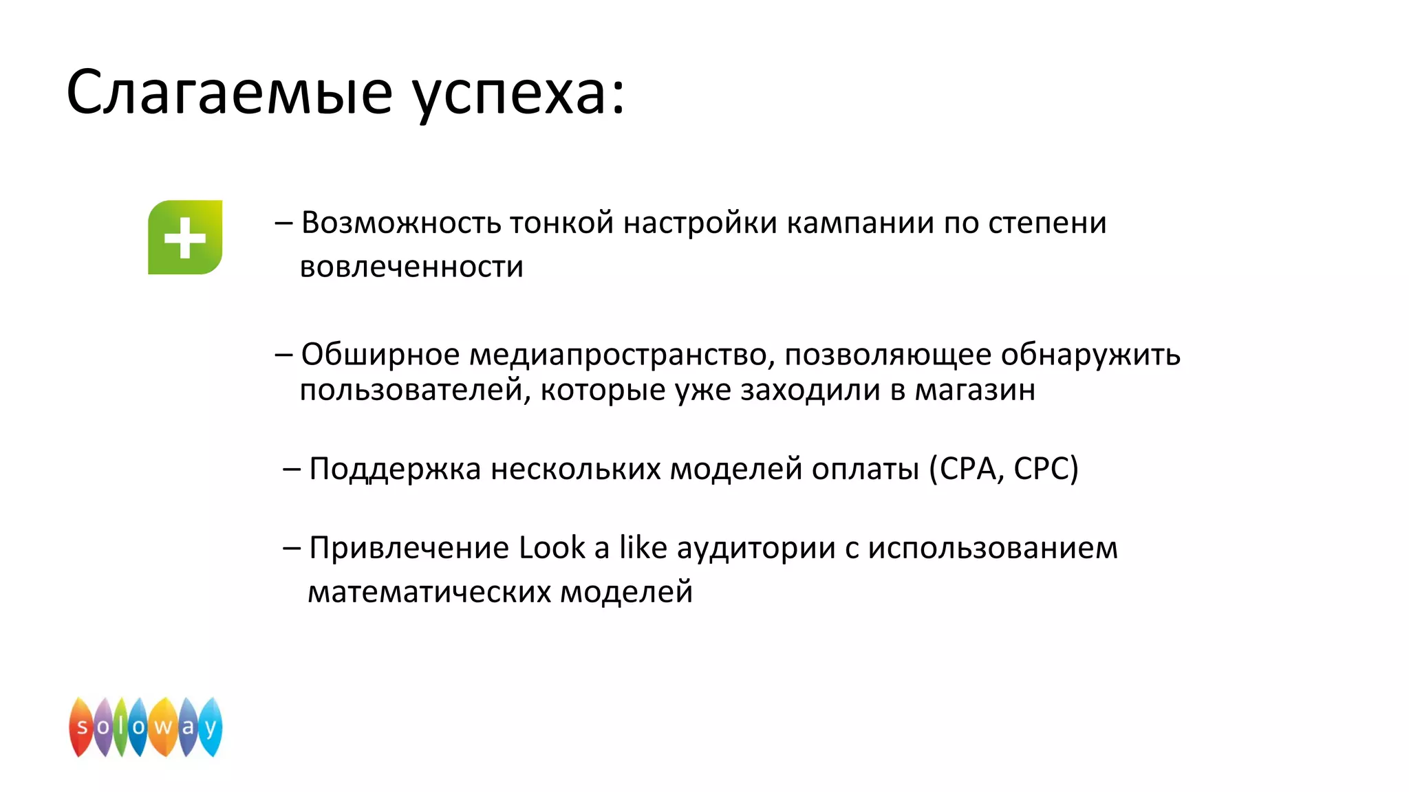 Слагаемые успеха:
– Возможность тонкой настройки кампании по степени
вовлеченности
– Обширное медиапространство, позволяющее обнаружить
пользователей, которые уже заходили в магазин
– Поддержка нескольких моделей оплаты (CPA, CPC)
– Привлечение Look a like аудитории с использованием
математических моделей
 