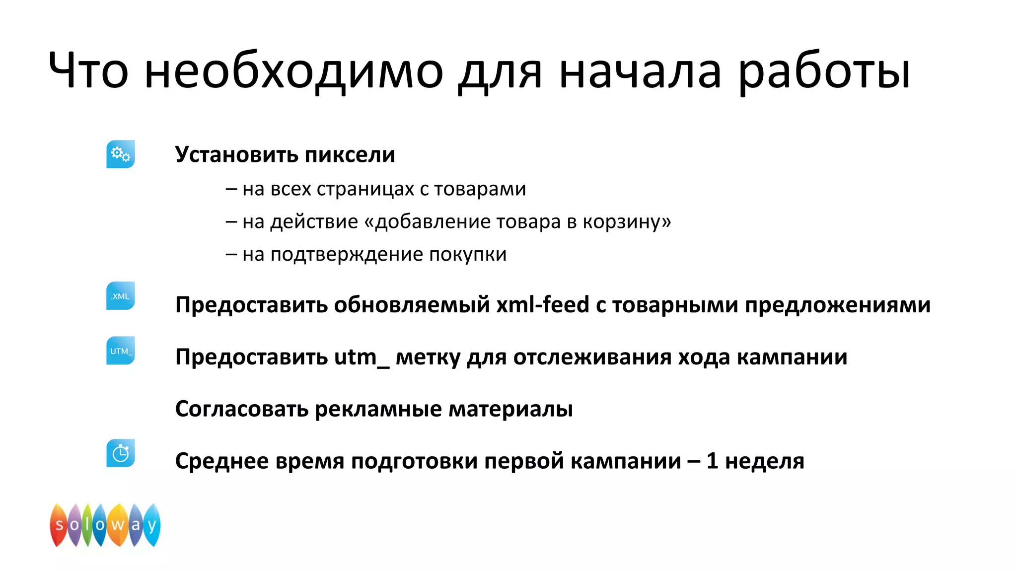 Что необходимо для начала работы
Установить пиксели
– на всех страницах с товарами
– на действие «добавление товара в корзину»
– на подтверждение покупки
Предоставить обновляемый xml-feed с товарными предложениями
Предоставить utm_ метку для отслеживания хода кампании
Согласовать рекламные материалы
Среднее время подготовки первой кампании – 1 неделя
 