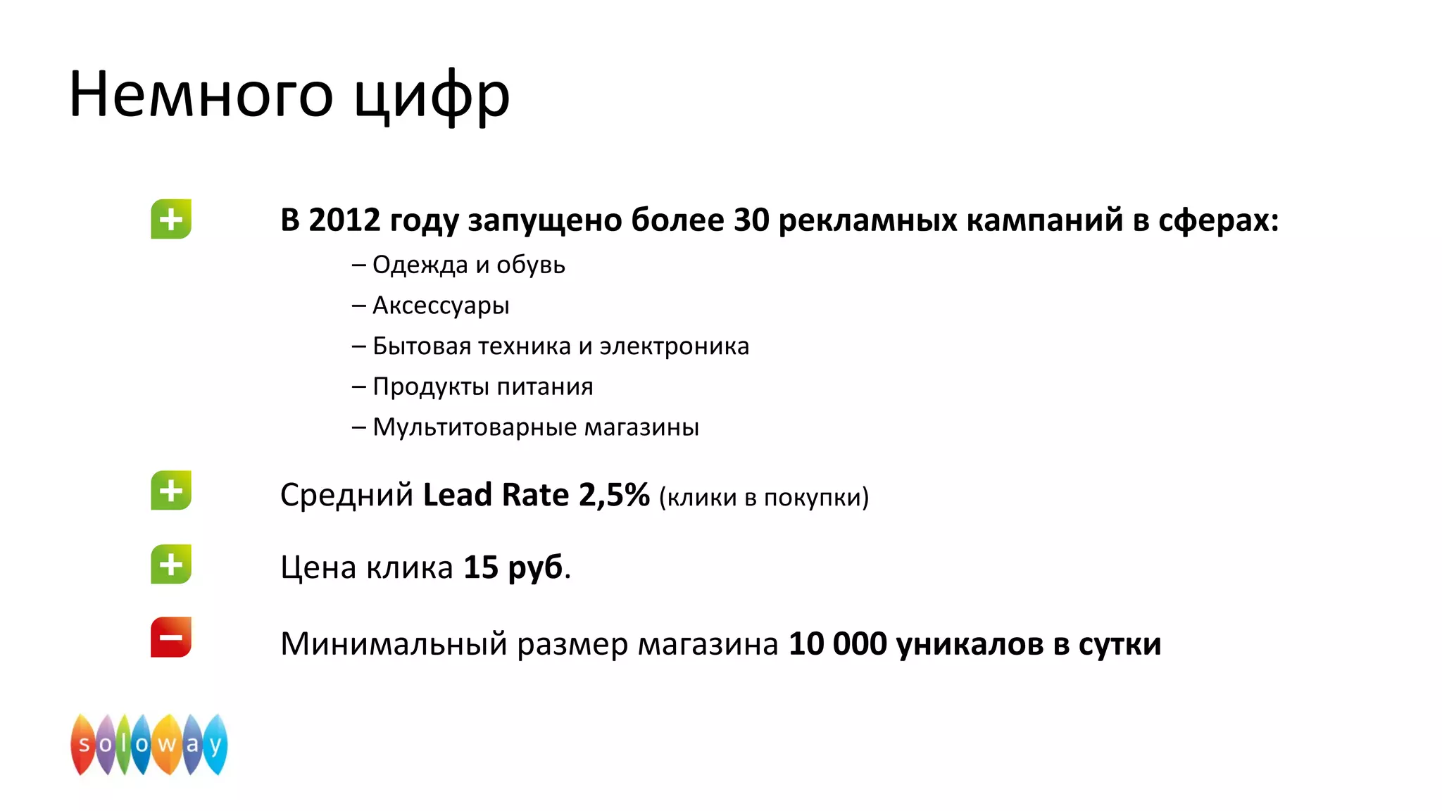 Немного цифр
В 2012 году запущено более 30 рекламных кампаний в сферах:
– Одежда и обувь
– Аксессуары
– Бытовая техника и электроника
– Продукты питания
– Мультитоварные магазины
Средний Lead Rate 2,5% (клики в покупки)
Цена клика 15 руб.
Минимальный размер магазина 10 000 уникалов в сутки
 