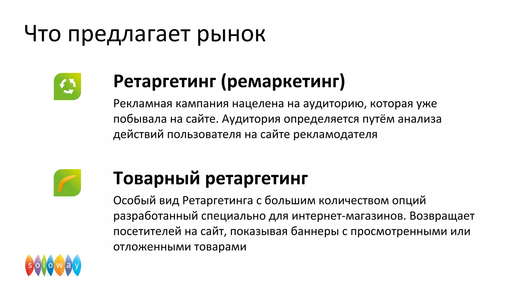 Что предлагает рынок
Ретаргетинг (ремаркетинг)
Рекламная кампания нацелена на аудиторию, которая уже
побывала на сайте. Аудитория определяется путём анализа
действий пользователя на сайте рекламодателя
Товарный ретаргетинг
Особый вид Ретаргетинга с большим количеством опций
разработанный специально для интернет-магазинов. Возвращает
посетителей на сайт, показывая баннеры с просмотренными или
отложенными товарами
 