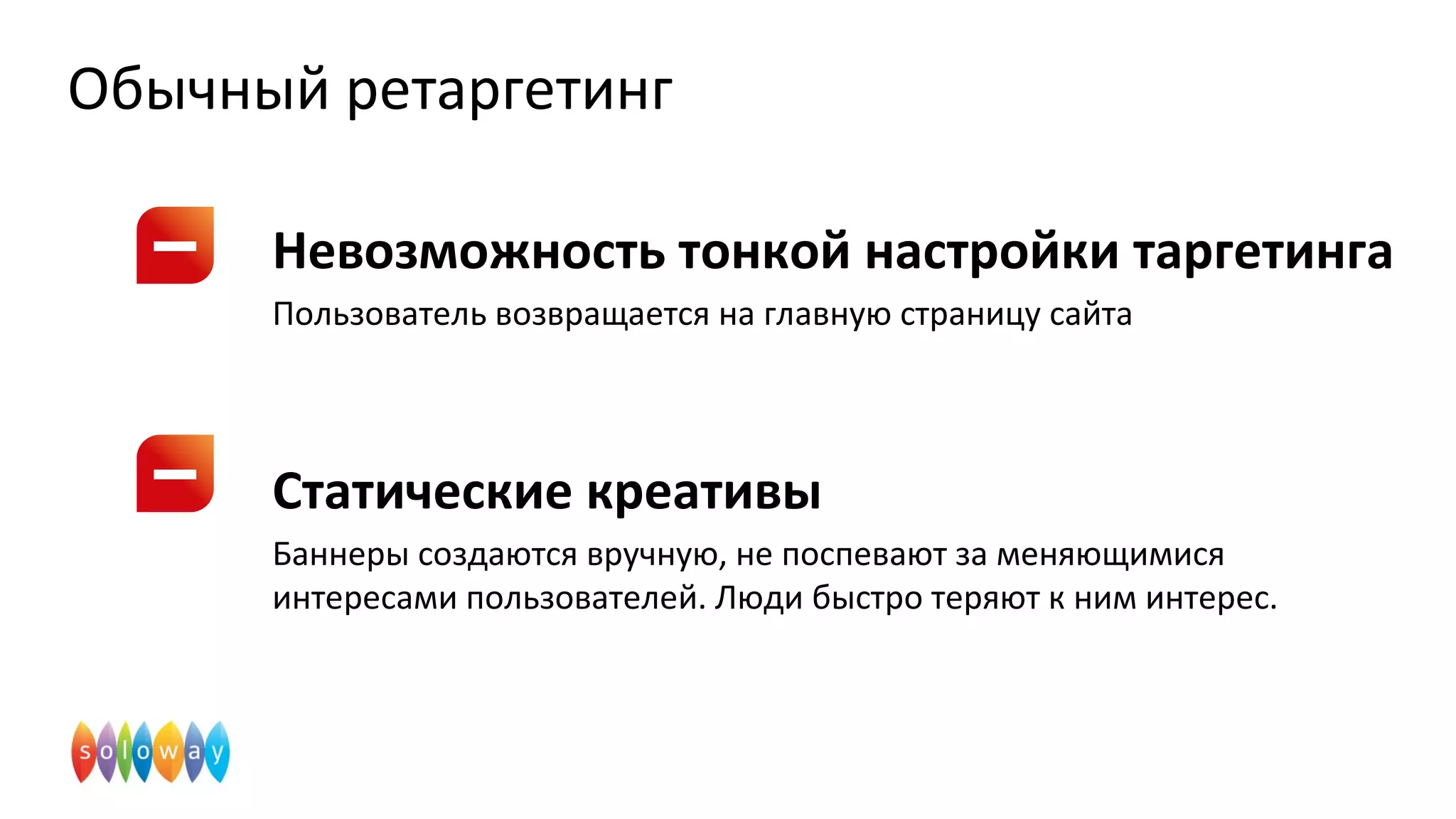 Обычный ретаргетинг
Невозможность тонкой настройки таргетинга
Пользователь возвращается на главную страницу сайта
Статические креативы
Баннеры создаются вручную, не поспевают за меняющимися
интересами пользователей. Люди быстро теряют к ним интерес.
 