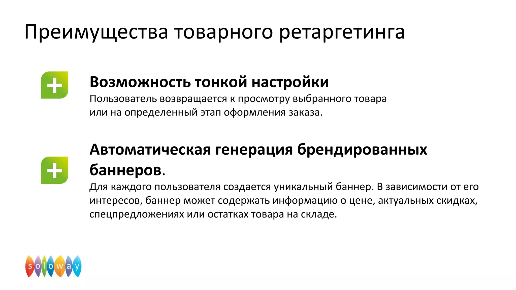 Преимущества товарного ретаргетинга
Возможность тонкой настройки
Пользователь возвращается к просмотру выбранного товара
или на определенный этап оформления заказа.
Автоматическая генерация брендированных
баннеров.
Для каждого пользователя создается уникальный баннер. В зависимости от его
интересов, баннер может содержать информацию о цене, актуальных скидках,
спецпредложениях или остатках товара на складе.
 