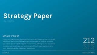 Strategy Paper
April 2019
What’s inside?
Turkey, a bridge between two great continents, with its young and connected
population of 82 million, offers the right environment for startups to launch,
test and go global. Significant exits are increasing, offering return ratios above
European averages. Angel and venture capital funding per capita remains
USD 1, leaving room for investment opportunity.
medium.com/212.vcwww.212.vc
 