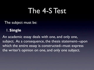 The 4-S Test
 The subject must be:

  1. Single
An academic essay deals with one, and only one,
subject. As a consequence, the thesis statement--upon
which the entire essay is constructed--must express
the writer’s opinion on one, and only one subject.
 