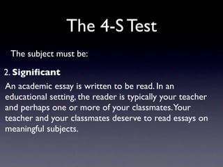 The 4-S Test
 The subject must be:

2. Signiﬁcant
An academic essay is written to be read. In an
educational setting, the reader is typically your teacher
and perhaps one or more of your classmates.Your
teacher and your classmates deserve to read essays on
meaningful subjects.
 