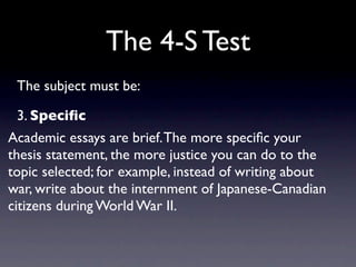 The 4-S Test
 The subject must be:

 3. Speciﬁc
Academic essays are brief. The more speciﬁc your
thesis statement, the more justice you can do to the
topic selected; for example, instead of writing about
war, write about the internment of Japanese-Canadian
citizens during World War II.
 