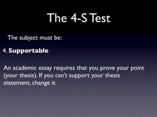 The 4-S Test
 The subject must be:

4. Supportable

An academic essay requires that you prove your point
(your thesis). If you can’t support your thesis
statement, change it.
 