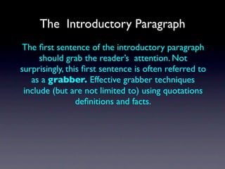The Introductory Paragraph
 The ﬁrst sentence of the introductory paragraph
      should grab the reader’s attention. Not
surprisingly, this ﬁrst sentence is often referred to
   as a grabber. Effective grabber techniques
 include (but are not limited to) using quotations
                 deﬁnitions and facts.
 