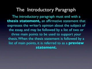 The Introductory Paragraph
     The introductory paragraph must end with a
thesis statement, an afﬁrmative statement that
expresses the writer’s opinion about the subject of
 the essay, and may be followed by a list of two or
    three main points to be used to support your
 thesis. When the thesis statement is followed by a
 list of main points, it is referred to as a preview
                    statement.
 