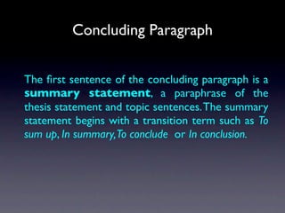 Concluding Paragraph


The ﬁrst sentence of the concluding paragraph is a
summary statement, a paraphrase of the
thesis statement and topic sentences. The summary
statement begins with a transition term such as To
sum up, In summary,To conclude or In conclusion.
 
