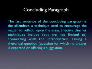 Concluding Paragraph

The last sentence of the concluding paragraph is
the clincher, a technique used to encourage the
reader to reﬂect upon the essay. Effective clincher
techniques include (but are not limited to)
connecting with the introduction, asking a
rhetorical question (question for which no answer
is expected or offering a suggestion.
 