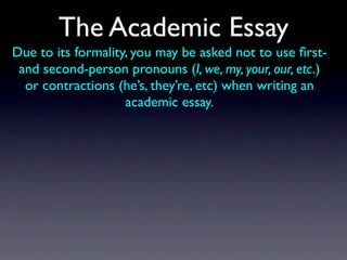 The Academic Essay
Due to its formality, you may be asked not to use ﬁrst-
 and second-person pronouns (I, we, my, your, our, etc.)
  or contractions (he’s, they’re, etc) when writing an
                    academic essay.
 