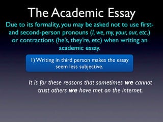 The Academic Essay
Due to its formality, you may be asked not to use ﬁrst-
 and second-person pronouns (I, we, my, your, our, etc.)
  or contractions (he’s, they’re, etc) when writing an
                    academic essay.
         1) Writing in third person makes the essay
                    seem less subjective.

        It is for these reasons that sometimes we cannot
             trust others we have met on the internet.
 