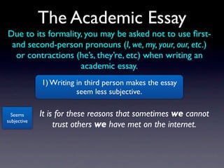 The Academic Essay
Due to its formality, you may be asked not to use ﬁrst-
 and second-person pronouns (I, we, my, your, our, etc.)
  or contractions (he’s, they’re, etc) when writing an
                    academic essay.
             1) Writing in third person makes the essay
                        seem less subjective.

  Seems      It is for these reasons that sometimes we cannot
subjective
                  trust others we have met on the internet.
 