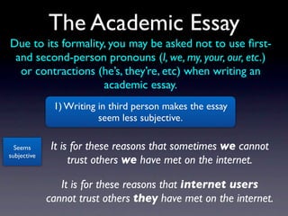 The Academic Essay
Due to its formality, you may be asked not to use ﬁrst-
 and second-person pronouns (I, we, my, your, our, etc.)
  or contractions (he’s, they’re, etc) when writing an
                    academic essay.
              1) Writing in third person makes the essay
                         seem less subjective.

  Seems       It is for these reasons that sometimes we cannot
subjective
                   trust others we have met on the internet.

                It is for these reasons that internet users
             cannot trust others they have met on the internet.
 