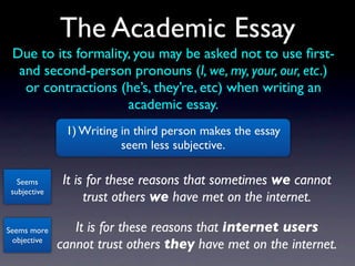 The Academic Essay
 Due to its formality, you may be asked not to use ﬁrst-
  and second-person pronouns (I, we, my, your, our, etc.)
   or contractions (he’s, they’re, etc) when writing an
                     academic essay.
               1) Writing in third person makes the essay
                          seem less subjective.

   Seems       It is for these reasons that sometimes we cannot
 subjective
                    trust others we have met on the internet.

Seems more       It is for these reasons that internet users
 objective
              cannot trust others they have met on the internet.
 