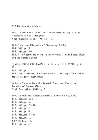 212 The American School
102. Horace Mann Bond, The Education of the Negro in the
American Social Order (New
York: Octagon Books, 1966), p. 153.
103. Anderson, Education of Blacks, pp. 22-23.
104. Ibid., p. 23.
105. Ibid., p. 149.
106. Aida Negron De Montilla, Americanization in Puerto Rico
and the Public-School
System, 1900-1930 (Rio Piedras: Editorial Edil, 1971), pp. 6-
79.
107. Ibid., p. 163.
108. Ivan Musicant, The Banana Wars: A History of the United
States Military Intervention
in Latin America from the Spanish-American War to the
Invasion of Panama (New
York: Macmillan, 1990), p. 2.
109. De Montilla, Americanization in Puerto Rico, p. 62.
110. Ibid., pp. xi-xii.
111. Ibid., p. 37.
112. Ibid., pp. 35-36.
113. Ibid., p. 36.
114. Ibid., p. 51.
115. Ibid., pp. 47-48.
116. Ibid., p. 49.
1 17. Ibid., p. 48.
118. Ibid., p. 58.
 