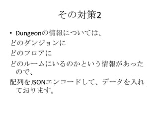 その対策2
• Dungeonの情報については、
どのダンジョンに
どのフロアに
どのルームにいるのかという情報があった
 ので、
配列をJSONエンコードして、データを入れ
 ております。
 