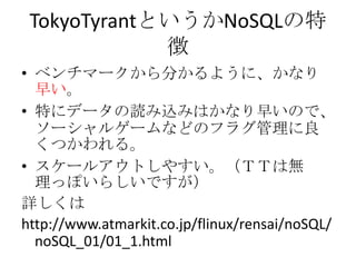 TokyoTyrantというかNoSQLの特
             徴
• ベンチマークから分かるように、かなり
  早い。
• 特にデータの読み込みはかなり早いので、
  ソーシャルゲームなどのフラグ管理に良
  くつかわれる。
• スケールアウトしやすい。（ＴＴは無
  理っぽいらしいですが）
詳しくは
http://www.atmarkit.co.jp/flinux/rensai/noSQL/
  noSQL_01/01_1.html
 