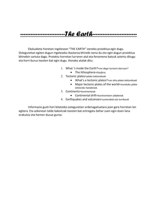 --------------------------The Earth--------------------------

       Ebaluaketa honetan ingelesean “THE EARTH” izeneko proiektua egin dugu.
Ostegunetan egiten dugun ingeleseko ikastaroa bhinebi izena du eta egin dugun proiektua
bhinebin sartuta dago. Proiektu horretan lurraren atal eta fenomeno batzuk aztertu ditugu
eta horri buruz txosten bat egin dugu. Honako atalak ditu:

                                1. What ’s inside the Earth?=zer dago lurraren barruan?
                                      • The lithosphere=litosfera.
                                2. Tectonic plates=plaka tektonikoak.
                                      • What’s a tectonic plates?=zer dira plaka tektonikoak.
                                      • Major tectonic plates of the world=munduko plaka
                                          tektoniko handienak.
                                3. Continents=kontinenteak.
                                       • Continental drift=kontinenteen aldaketak.
                                4. Earthquakes and volcanoes=sumendiak eta lurrikarak

       Informazio guzti hori bilatzeko ostegunetan ordenagailuetara joan gara horretan lan
egitera. Eta azkenean talde bakoitzak txosten bat entregatu behar zuen egin duen lana
erakutsiz eta hemen duzue gurea:
 