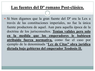 Las fuentes del Dº romano Post-clásico.
 Si bien digamos que la gran fuente del Dº era la Lex a
través de las constituciones imperiales, no fue la única
fuente productora de aquel. Aun para aquella época de la
doctrina de los jurisconsultos. Tenían valides pero solo
en la medida que los emperadores le hubiesen
atribuido fuerza normativa, como fue el caso por
ejemplo de la denominada “Ley de Citas” obra jurídica
dictada bajo gobierno del emperador Teodosio II.
 