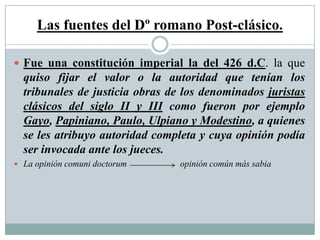 Las fuentes del Dº romano Post-clásico.
 Fue una constitución imperial la del 426 d.C. la que
quiso fijar el valor o la autoridad que tenían los
tribunales de justicia obras de los denominados juristas
clásicos del siglo II y III como fueron por ejemplo
Gayo, Papiniano, Paulo, Ulpiano y Modestino, a quienes
se les atribuyo autoridad completa y cuya opinión podía
ser invocada ante los jueces.
 La opinión comuni doctorum opinión común más sabia
 