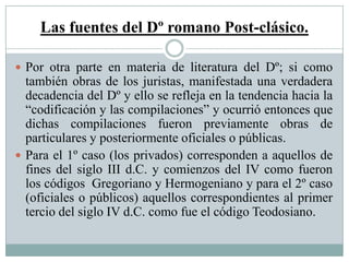 Las fuentes del Dº romano Post-clásico.
 Por otra parte en materia de literatura del Dº; si como
también obras de los juristas, manifestada una verdadera
decadencia del Dº y ello se refleja en la tendencia hacia la
“codificación y las compilaciones” y ocurrió entonces que
dichas compilaciones fueron previamente obras de
particulares y posteriormente oficiales o públicas.
 Para el 1º caso (los privados) corresponden a aquellos de
fines del siglo III d.C. y comienzos del IV como fueron
los códigos Gregoriano y Hermogeniano y para el 2º caso
(oficiales o públicos) aquellos correspondientes al primer
tercio del siglo IV d.C. como fue el código Teodosiano.
 