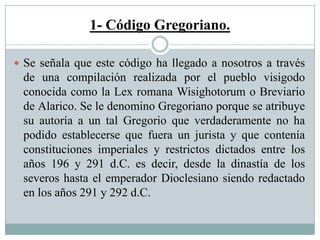 1- Código Gregoriano.
 Se señala que este código ha llegado a nosotros a través
de una compilación realizada por el pueblo visigodo
conocida como la Lex romana Wisighotorum o Breviario
de Alarico. Se le denomino Gregoriano porque se atribuye
su autoría a un tal Gregorio que verdaderamente no ha
podido establecerse que fuera un jurista y que contenía
constituciones imperiales y restrictos dictados entre los
años 196 y 291 d.C. es decir, desde la dinastía de los
severos hasta el emperador Dioclesiano siendo redactado
en los años 291 y 292 d.C.
 